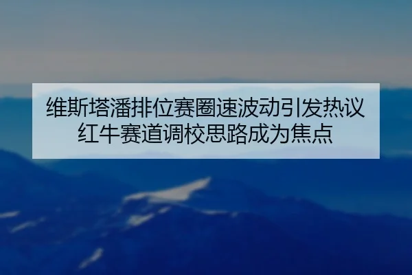 维斯塔潘排位赛圈速波动引发热议 红牛赛道调校思路成为焦点