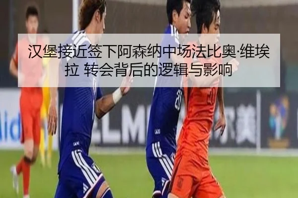 汉堡接近签下阿森纳中场法比奥·维埃拉 转会背后的逻辑与影响